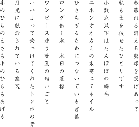 
春暮れる消える魔球を投げあって
私も土を被せたひとりです
小数点以下はたんぽぽの綿毛
ニホンオオカミの末裔にてネイル
ひきちぎるためにつないでいる言葉
ロング缶１本　本日の墓標
ワンピース洗う晩夏の匂いごと
いいよって乗っけてくれたトンボの背
月光に触診されている窓辺
手のひらのえさも手のひらもあげる